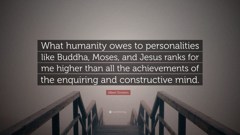 Albert Einstein Quote: “What humanity owes to personalities like Buddha, Moses, and Jesus ranks for me higher than all the achievements of the enquiring and constructive mind.”