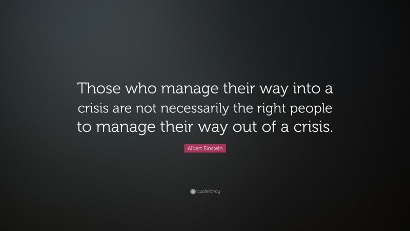 Albert Einstein Quote: “Those who manage their way into a crisis are not necessarily the right people to manage their way out of a crisis.”