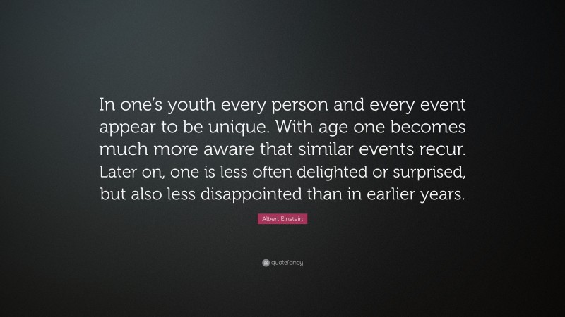 Albert Einstein Quote: “In one’s youth every person and every event appear to be unique. With age one becomes much more aware that similar events recur. Later on, one is less often delighted or surprised, but also less disappointed than in earlier years.”