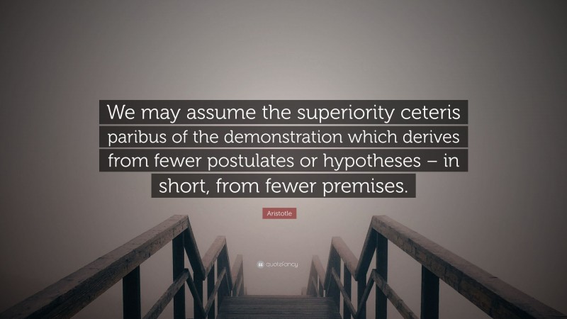 Aristotle Quote: “We may assume the superiority ceteris paribus of the demonstration which derives from fewer postulates or hypotheses – in short, from fewer premises.”