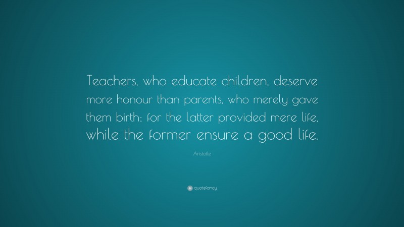 Aristotle Quote: “Teachers, who educate children, deserve more honour than parents, who merely gave them birth; for the latter provided mere life, while the former ensure a good life.”