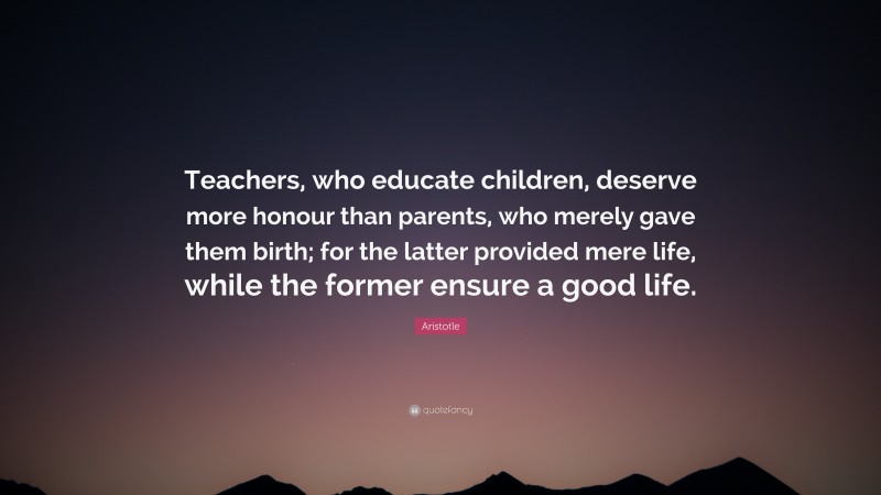 Aristotle Quote: “Teachers, who educate children, deserve more honour than parents, who merely gave them birth; for the latter provided mere life, while the former ensure a good life.”