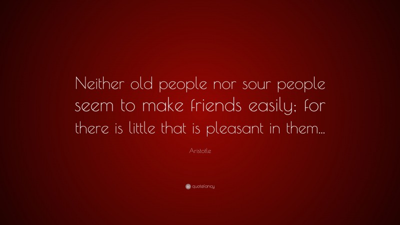 Aristotle Quote: “Neither old people nor sour people seem to make friends easily; for there is little that is pleasant in them...”