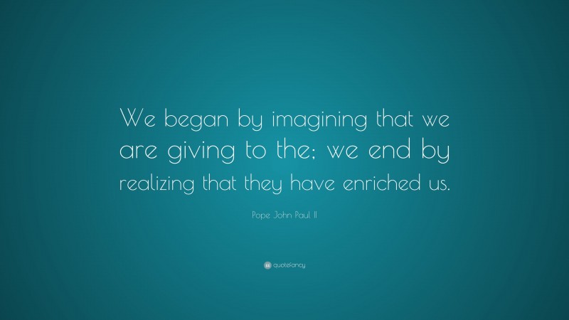 Pope John Paul II Quote: “We began by imagining that we are giving to the; we end by realizing that they have enriched us.”