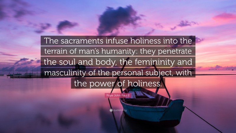 Pope John Paul II Quote: “The sacraments infuse holiness into the terrain of man’s humanity: they penetrate the soul and body, the femininity and masculinity of the personal subject, with the power of holiness.”