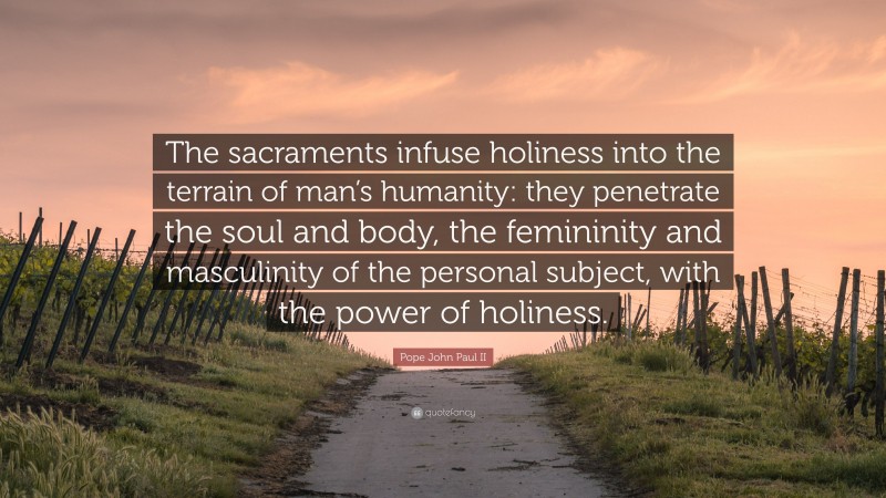 Pope John Paul II Quote: “The sacraments infuse holiness into the terrain of man’s humanity: they penetrate the soul and body, the femininity and masculinity of the personal subject, with the power of holiness.”