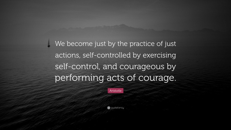 Aristotle Quote: “We become just by the practice of just actions, self-controlled by exercising self-control, and courageous by performing acts of courage.”