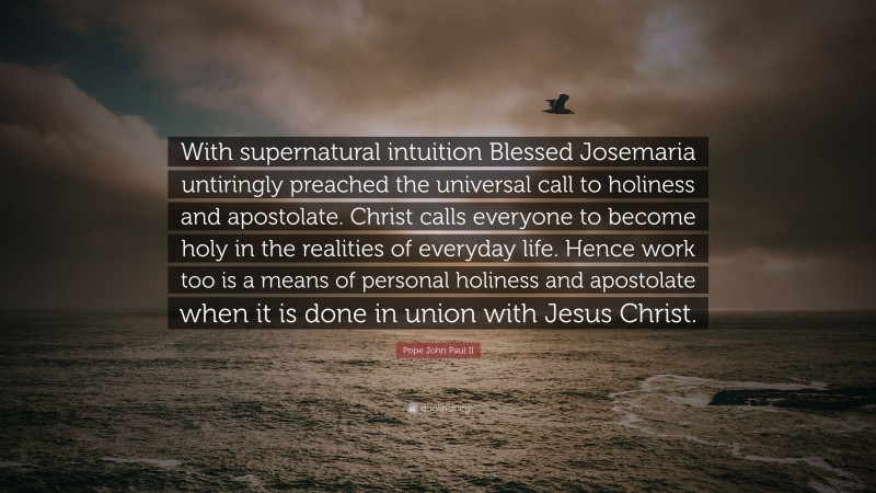Pope John Paul II Quote: “With supernatural intuition Blessed Josemaria untiringly preached the universal call to holiness and apostolate. Christ calls everyone to become holy in the realities of everyday life. Hence work too is a means of personal holiness and apostolate when it is done in union with Jesus Christ.”