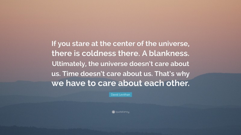 David Levithan Quote: “If you stare at the center of the universe, there is coldness there. A blankness. Ultimately, the universe doesn’t care about us. Time doesn’t care about us. That’s why we have to care about each other.”