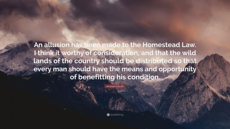 Abraham Lincoln Quote: “An allusion has been made to the Homestead Law. I think it worthy of consideration, and that the wild lands of the country should be distributed so that every man should have the means and opportunity of benefitting his condition.”