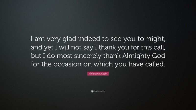 Abraham Lincoln Quote: “I am very glad indeed to see you to-night, and yet I will not say I thank you for this call, but I do most sincerely thank Almighty God for the occasion on which you have called.”
