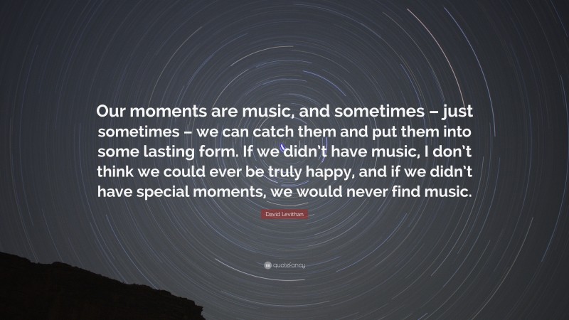 David Levithan Quote: “Our moments are music, and sometimes – just sometimes – we can catch them and put them into some lasting form. If we didn’t have music, I don’t think we could ever be truly happy, and if we didn’t have special moments, we would never find music.”