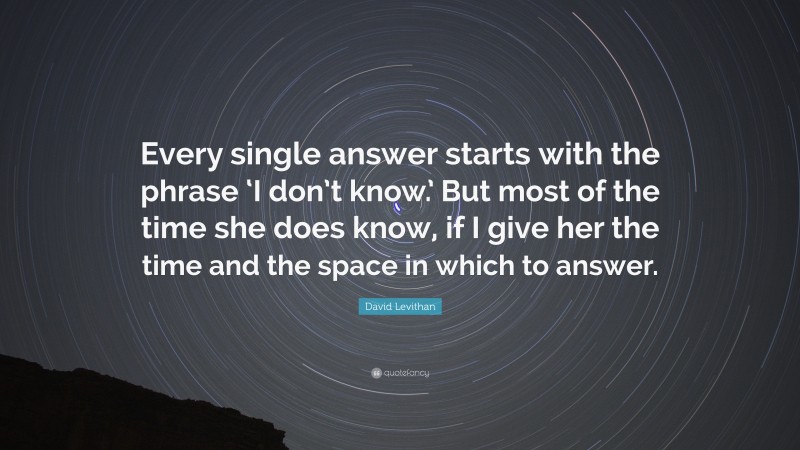 David Levithan Quote: “Every single answer starts with the phrase ‘I don’t know.’ But most of the time she does know, if I give her the time and the space in which to answer.”