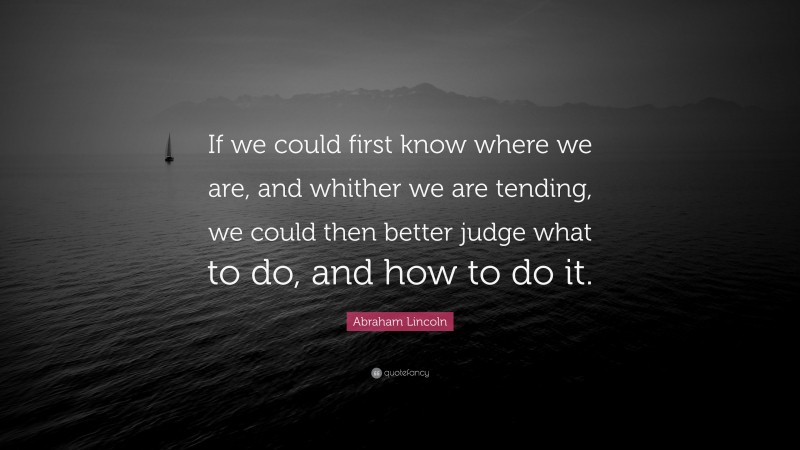 Abraham Lincoln Quote: “If we could first know where we are, and whither we are tending, we could then better judge what to do, and how to do it.”