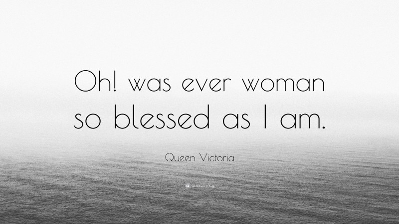 Queen Victoria Quote: “Oh! was ever woman so blessed as I am.”
