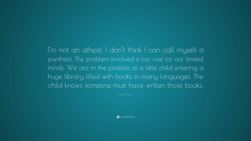 Albert Einstein Quote: “I’m not an atheist. I don’t think I can call myself a pantheist. The problem involved is too vast for our limited minds. We are in the position of a little child entering a huge library filled with books in many languages. The child knows someone must have written those books.”