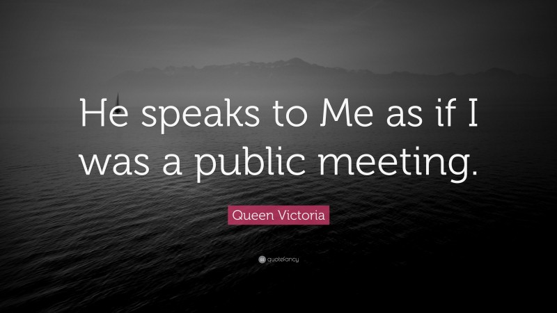Queen Victoria Quote: “He speaks to Me as if I was a public meeting.”