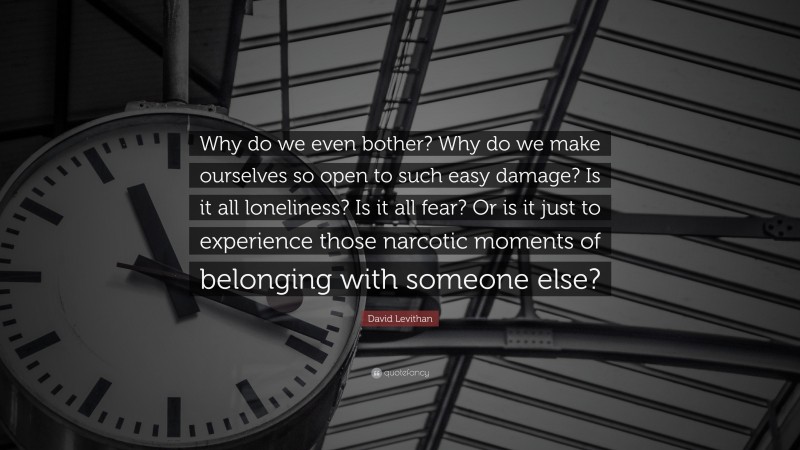 David Levithan Quote: “Why do we even bother? Why do we make ourselves so open to such easy damage? Is it all loneliness? Is it all fear? Or is it just to experience those narcotic moments of belonging with someone else?”