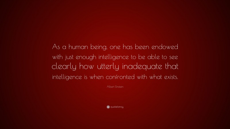 Albert Einstein Quote: “As a human being, one has been endowed with just enough intelligence to be able to see clearly how utterly inadequate that intelligence is when confronted with what exists.”