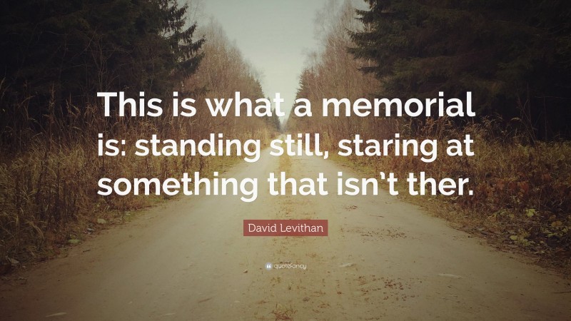 David Levithan Quote: “This is what a memorial is: standing still, staring at something that isn’t ther.”