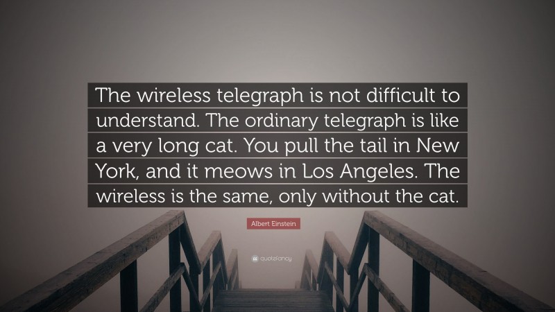 Albert Einstein Quote: “The wireless telegraph is not difficult to understand. The ordinary telegraph is like a very long cat. You pull the tail in New York, and it meows in Los Angeles. The wireless is the same, only without the cat.”