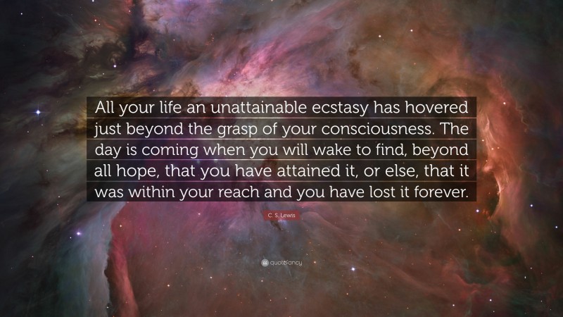 C. S. Lewis Quote: “All your life an unattainable ecstasy has hovered just beyond the grasp of your consciousness. The day is coming when you will wake to find, beyond all hope, that you have attained it, or else, that it was within your reach and you have lost it forever.”