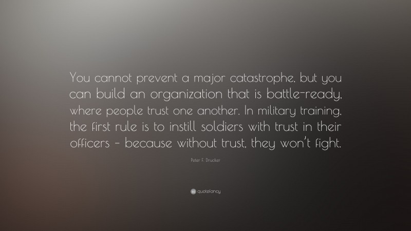 Peter F. Drucker Quote: “You cannot prevent a major catastrophe, but you can build an organization that is battle-ready, where people trust one another. In military training, the first rule is to instill soldiers with trust in their officers – because without trust, they won’t fight.”