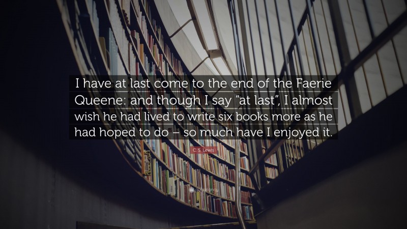 C. S. Lewis Quote: “I have at last come to the end of the Faerie Queene: and though I say “at last”, I almost wish he had lived to write six books more as he had hoped to do – so much have I enjoyed it.”