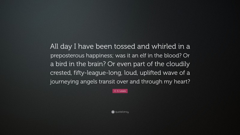 C. S. Lewis Quote: “All day I have been tossed and whirled in a preposterous happiness; was it an elf in the blood? Or a bird in the brain? Or even part of the cloudily crested, fifty-league-long, loud, uplifted wave of a journeying angels transit over and through my heart?”
