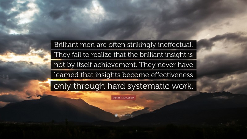 Peter F. Drucker Quote: “Brilliant men are often strikingly ineffectual. They fail to realize that the brilliant insight is not by itself achievement. They never have learned that insights become effectiveness only through hard systematic work.”