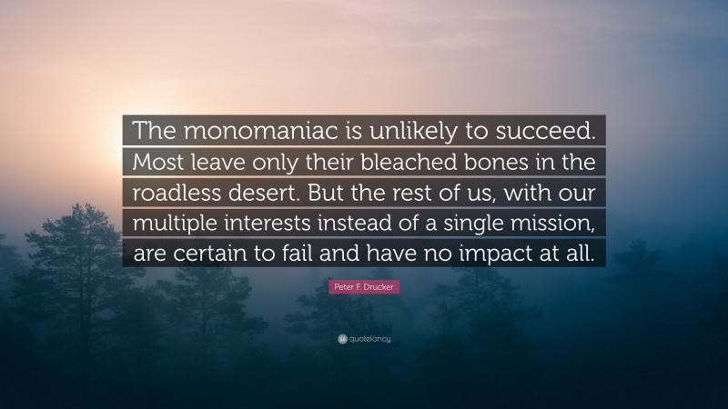 Peter F. Drucker Quote: “The monomaniac is unlikely to succeed. Most leave only their bleached bones in the roadless desert. But the rest of us, with our multiple interests instead of a single mission, are certain to fail and have no impact at all.”
