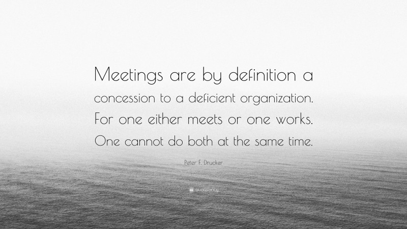 Peter F. Drucker Quote: “Meetings are by definition a concession to a deficient organization. For one either meets or one works. One cannot do both at the same time.”