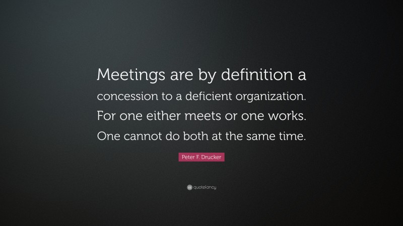 Peter F. Drucker Quote: “Meetings are by definition a concession to a deficient organization. For one either meets or one works. One cannot do both at the same time.”