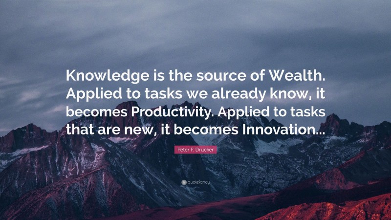 Peter F. Drucker Quote: “Knowledge is the source of Wealth. Applied to tasks we already know, it becomes Productivity. Applied to tasks that are new, it becomes Innovation...”