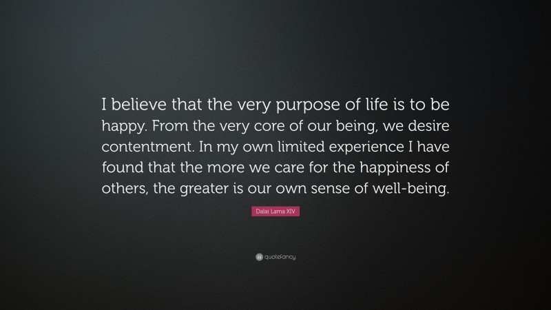 Dalai Lama XIV Quote: “I believe that the very purpose of life is to be happy. From the very core of our being, we desire contentment. In my own limited experience I have found that the more we care for the happiness of others, the greater is our own sense of well-being.”