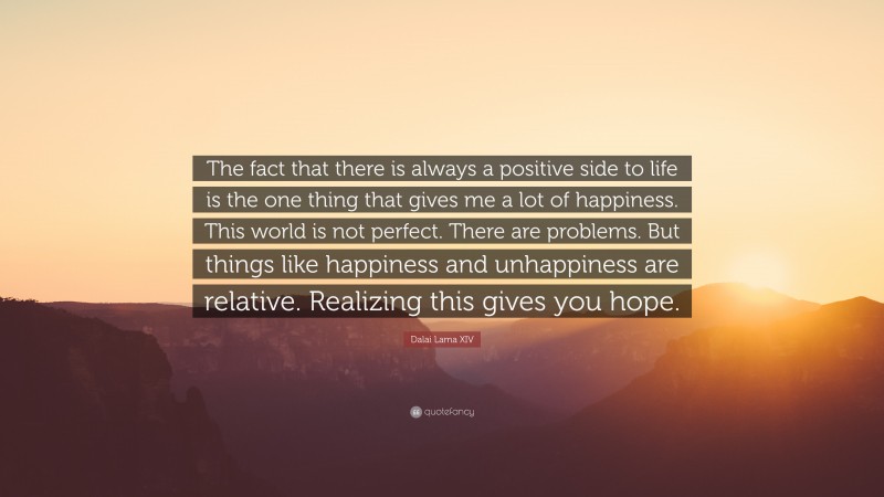 Dalai Lama XIV Quote: “The fact that there is always a positive side to life is the one thing that gives me a lot of happiness. This world is not perfect. There are problems. But things like happiness and unhappiness are relative. Realizing this gives you hope.”