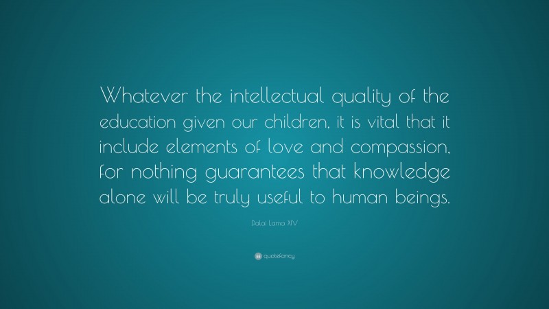 Dalai Lama XIV Quote: “Whatever the intellectual quality of the education given our children, it is vital that it include elements of love and compassion, for nothing guarantees that knowledge alone will be truly useful to human beings.”