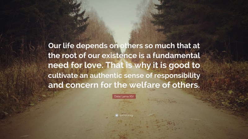 Dalai Lama XIV Quote: “Our life depends on others so much that at the root of our existence is a fundamental need for love. That is why it is good to cultivate an authentic sense of responsibility and concern for the welfare of others.”
