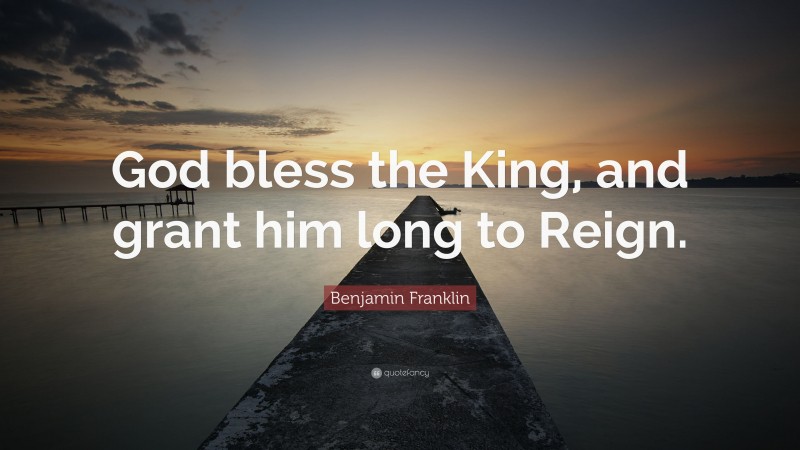 Benjamin Franklin Quote: “God bless the King, and grant him long to Reign.”