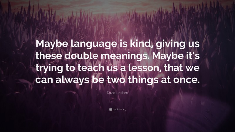 David Levithan Quote: “Maybe language is kind, giving us these double meanings. Maybe it’s trying to teach us a lesson, that we can always be two things at once.”