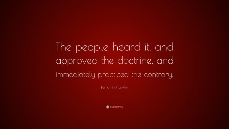 Benjamin Franklin Quote: “The people heard it, and approved the doctrine, and immediately practiced the contrary.”