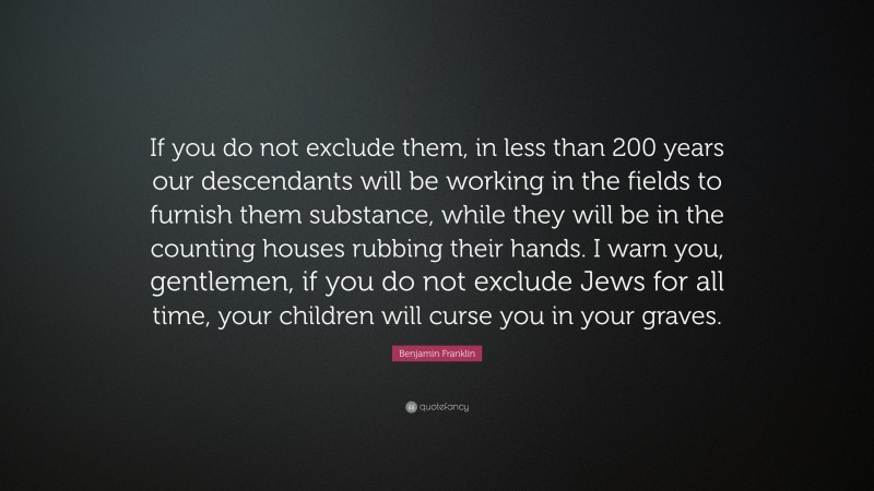 Benjamin Franklin Quote: “If you do not exclude them, in less than 200 years our descendants will be working in the fields to furnish them substance, while they will be in the counting houses rubbing their hands. I warn you, gentlemen, if you do not exclude Jews for all time, your children will curse you in your graves.”