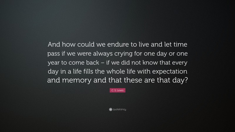 C. S. Lewis Quote: “And how could we endure to live and let time pass if we were always crying for one day or one year to come back – if we did not know that every day in a life fills the whole life with expectation and memory and that these are that day?”