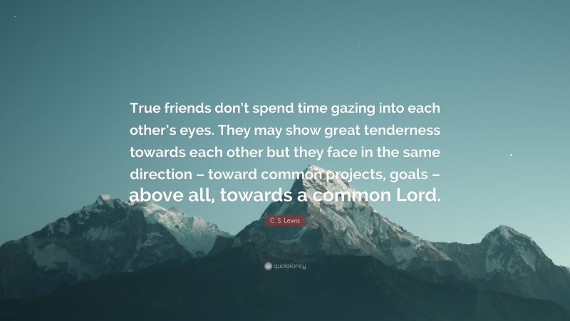 C. S. Lewis Quote: “True friends don’t spend time gazing into each other’s eyes. They may show great tenderness towards each other but they face in the same direction – toward common projects, goals – above all, towards a common Lord.”