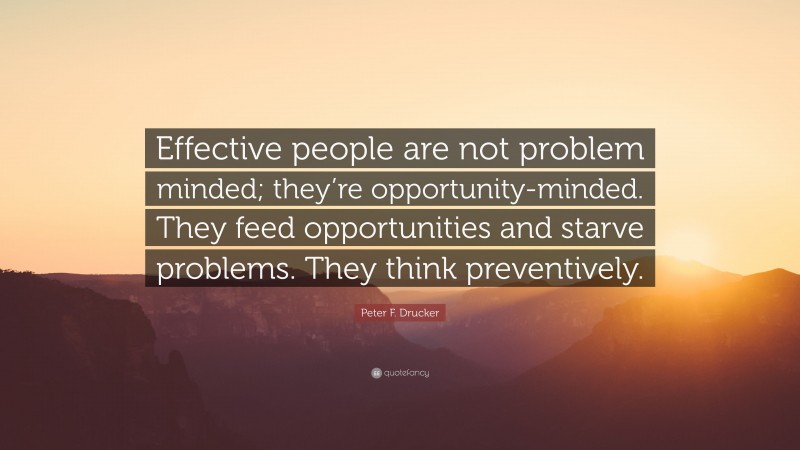 Peter F. Drucker Quote: “Effective people are not problem minded; they’re opportunity-minded. They feed opportunities and starve problems. They think preventively.”