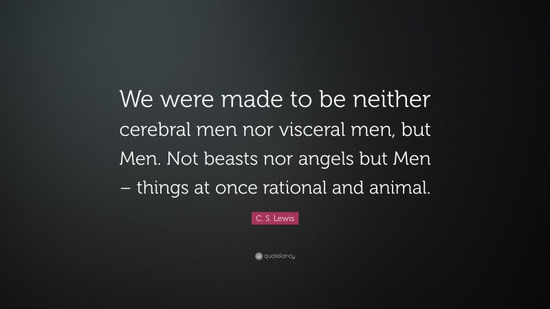 C. S. Lewis Quote: “We were made to be neither cerebral men nor visceral men, but Men. Not beasts nor angels but Men – things at once rational and animal.”