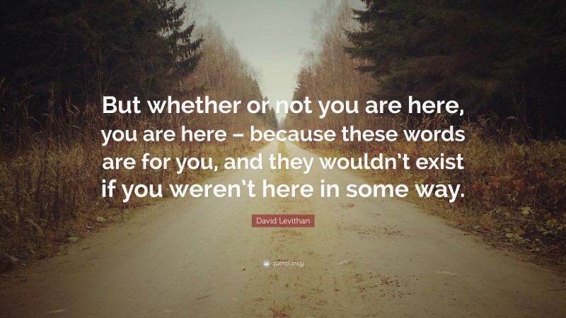 David Levithan Quote: “But whether or not you are here, you are here – because these words are for you, and they wouldn’t exist if you weren’t here in some way.”