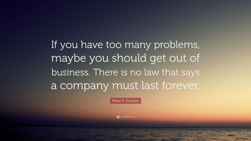 Peter F. Drucker Quote: “If you have too many problems, maybe you should get out of business. There is no law that says a company must last forever.”