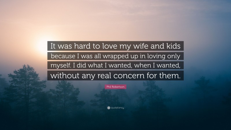 Phil Robertson Quote: “It was hard to love my wife and kids because I was all wrapped up in loving only myself. I did what I wanted, when I wanted, without any real concern for them.”