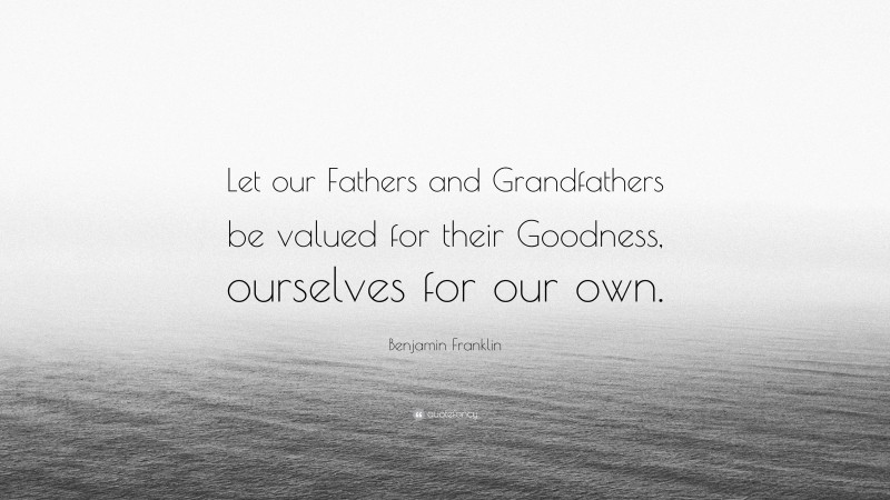 Benjamin Franklin Quote: “Let our Fathers and Grandfathers be valued for their Goodness, ourselves for our own.”